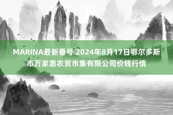 MARINA最新番号 2024年8月17日鄂尔多斯市万家惠农贸市集有限公司价钱行情