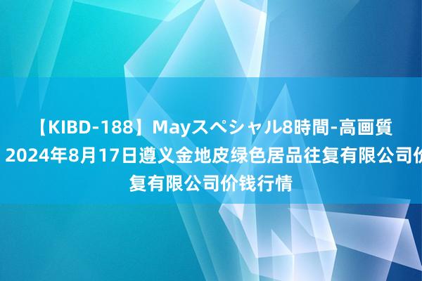 【KIBD-188】Mayスペシャル8時間-高画質-特別編 2024年8月17日遵义金地皮绿色居品往复有限公司价钱行情