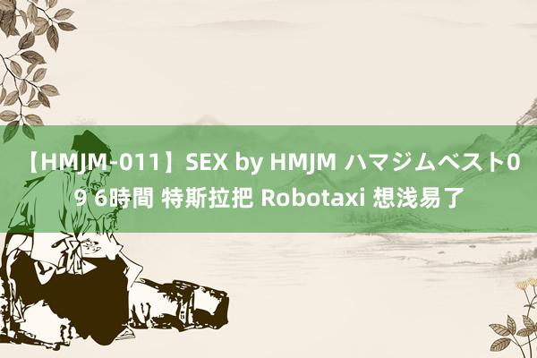 【HMJM-011】SEX by HMJM ハマジムベスト09 6時間 特斯拉把 Robotaxi 想浅易了