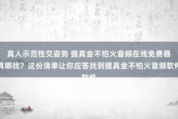 真人示范性交姿势 提真金不怕火音频在线免费器具哪找？这份清单让你应答找到提真金不怕火音频软件