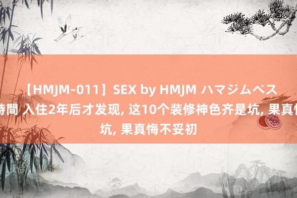 【HMJM-011】SEX by HMJM ハマジムベスト09 6時間 入住2年后才发现， 这10个装修神色齐是坑， 果真悔不妥初