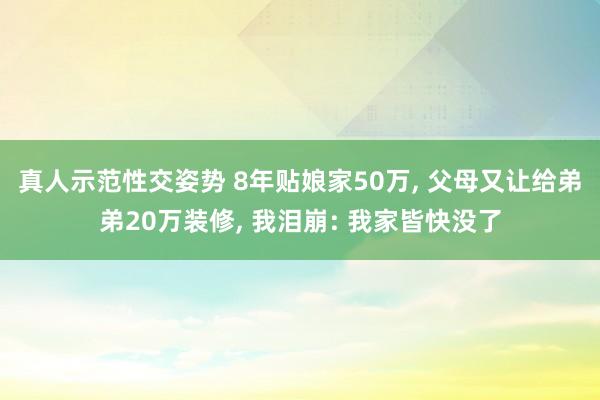 真人示范性交姿势 8年贴娘家50万， 父母又让给弟弟20万装修， 我泪崩: 我家皆快没了