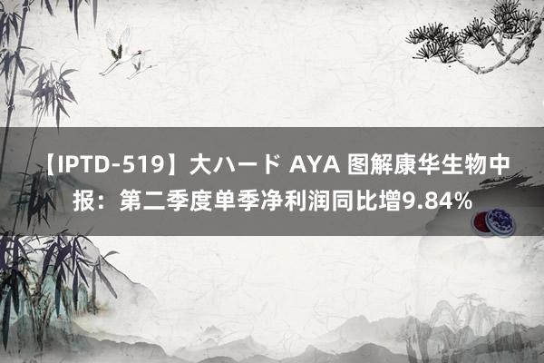 【IPTD-519】大ハード AYA 图解康华生物中报：第二季度单季净利润同比增9.84%