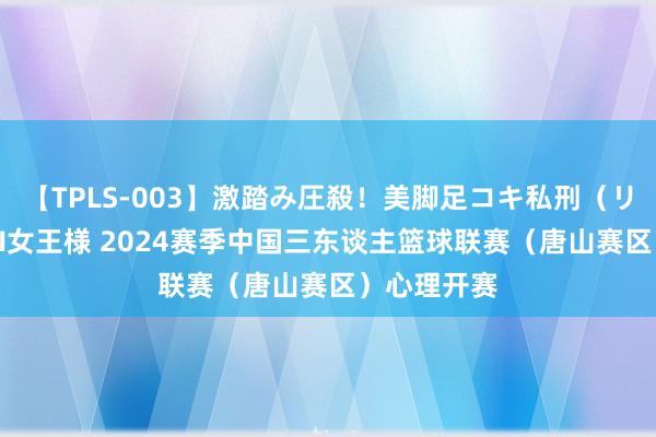 【TPLS-003】激踏み圧殺！美脚足コキ私刑（リンチ） JUN女王様 2024赛季中国三东谈主篮球联赛（唐山赛区）心理开赛