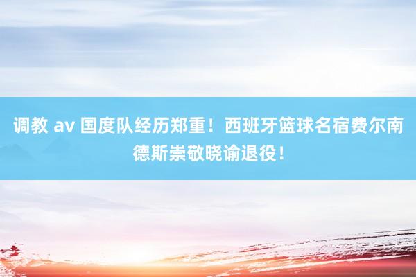 调教 av 国度队经历郑重！西班牙篮球名宿费尔南德斯崇敬晓谕退役！