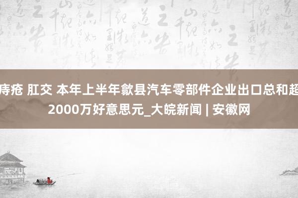 痔疮 肛交 本年上半年歙县汽车零部件企业出口总和超2000万好意思元_大皖新闻 | 安徽网