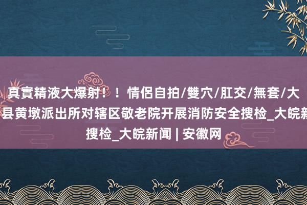 真實精液大爆射！！情侶自拍/雙穴/肛交/無套/大量噴精 怀宁县黄墩派出所对辖区敬老院开展消防安全搜检_大皖新闻 | 安徽网