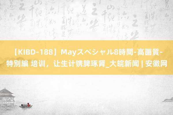 【KIBD-188】Mayスペシャル8時間-高画質-特別編 培训，让生计镌脾琢肾_大皖新闻 | 安徽网