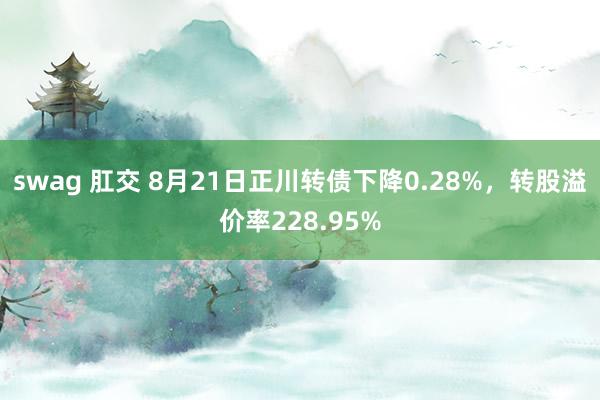 swag 肛交 8月21日正川转债下降0.28%，转股溢价率228.95%