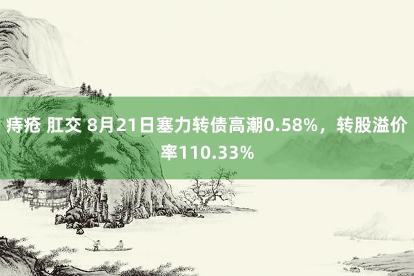 痔疮 肛交 8月21日塞力转债高潮0.58%，转股溢价率110.33%