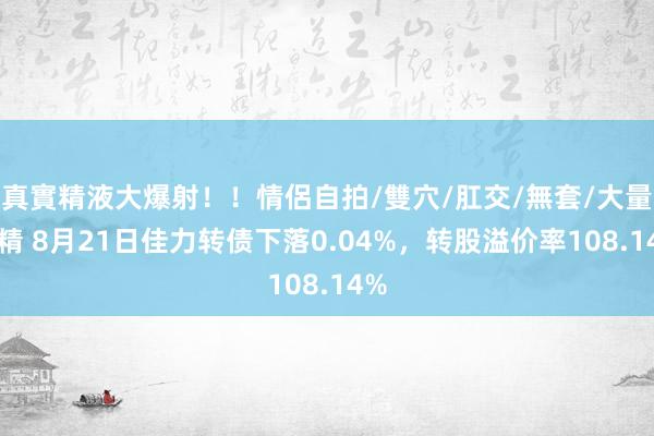 真實精液大爆射！！情侶自拍/雙穴/肛交/無套/大量噴精 8月21日佳力转债下落0.04%，转股溢价率108.14%