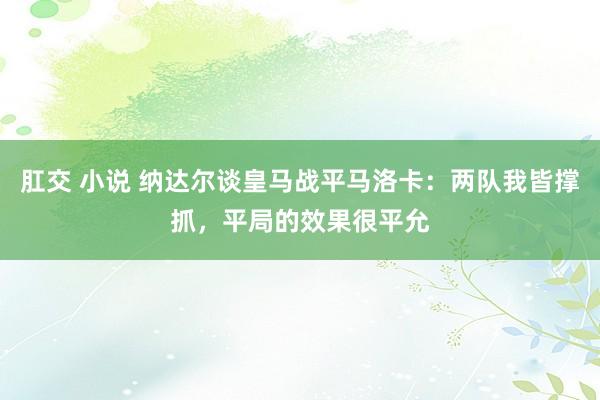 肛交 小说 纳达尔谈皇马战平马洛卡：两队我皆撑抓，平局的效果很平允