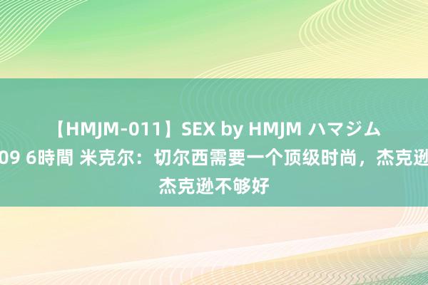 【HMJM-011】SEX by HMJM ハマジムベスト09 6時間 米克尔：切尔西需要一个顶级时尚，杰克逊不够好