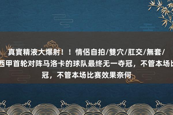 真實精液大爆射！！情侶自拍/雙穴/肛交/無套/大量噴精 在西甲首轮对阵马洛卡的球队最终无一夺冠，不管本场比赛效果奈何