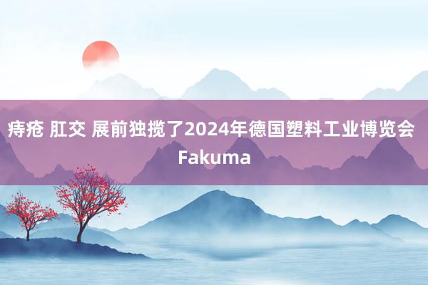 痔疮 肛交 展前独揽了2024年德国塑料工业博览会 Fakuma