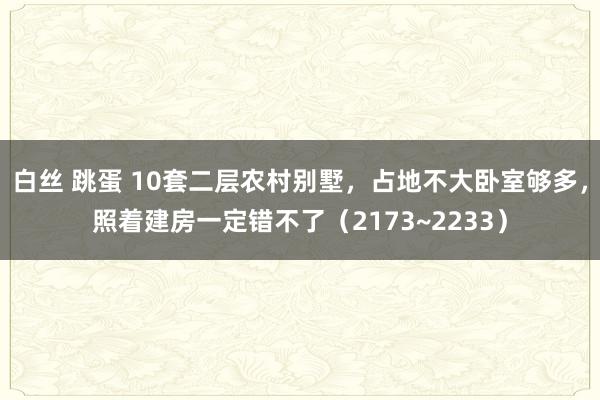 白丝 跳蛋 10套二层农村别墅，占地不大卧室够多，照着建房一定错不了（2173~2233）