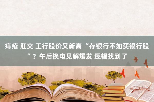 痔疮 肛交 工行股价又新高 “存银行不如买银行股”？午后换电见解爆发 逻辑找到了