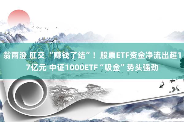 翁雨澄 肛交 “赚钱了结”！股票ETF资金净流出超17亿元 中证1000ETF“吸金”势头强劲