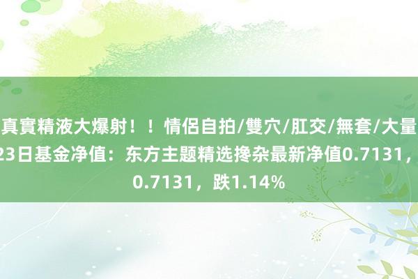 真實精液大爆射！！情侶自拍/雙穴/肛交/無套/大量噴精 8月23日基金净值：东方主题精选搀杂最新净值0.7131，跌1.14%