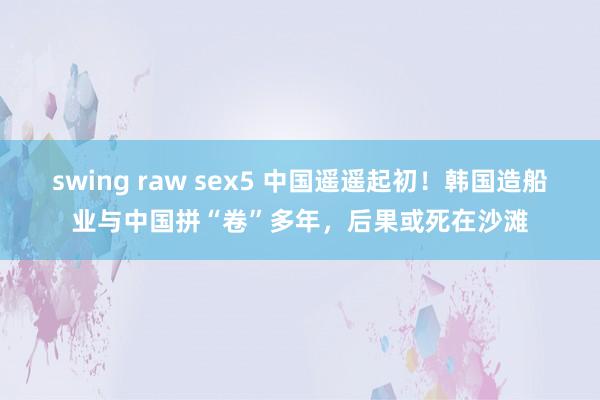 swing raw sex5 中国遥遥起初！韩国造船业与中国拼“卷”多年，后果或死在沙滩