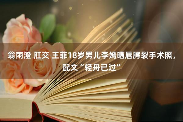 翁雨澄 肛交 王菲18岁男儿李嫣晒唇腭裂手术照，配文“轻舟已过”