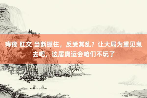 痔疮 肛交 当断握住，反受其乱？让大局为重见鬼去吧，这届奥运会咱们不玩了