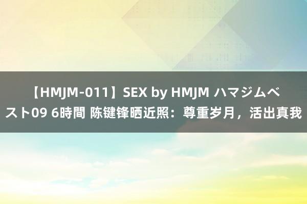 【HMJM-011】SEX by HMJM ハマジムベスト09 6時間 陈键锋晒近照：尊重岁月，活出真我