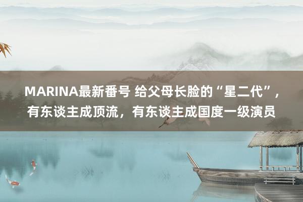 MARINA最新番号 给父母长脸的“星二代”，有东谈主成顶流，有东谈主成国度一级演员