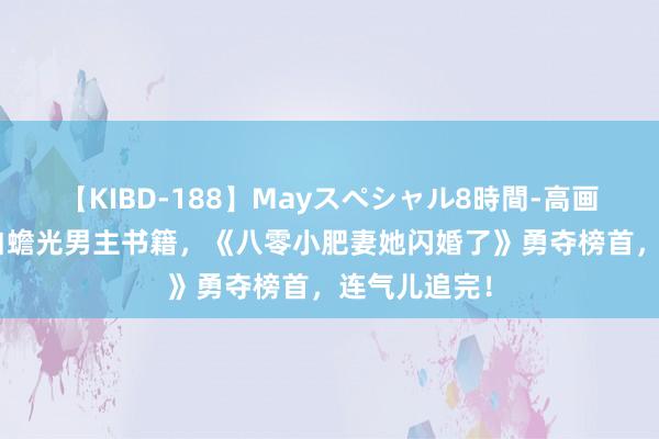 【KIBD-188】Mayスペシャル8時間-高画質-特別編 白蟾光男主书籍，《八零小肥妻她闪婚了》勇夺榜首，连气儿追完！