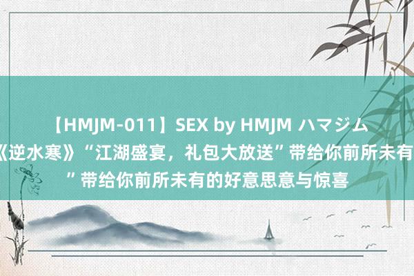 【HMJM-011】SEX by HMJM ハマジムベスト09 6時間 《逆水寒》“江湖盛宴，礼包大放送”带给你前所未有的好意思意与惊喜