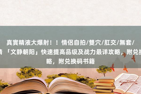 真實精液大爆射！！情侶自拍/雙穴/肛交/無套/大量噴精 「文静朝阳」快速提高品级及战力最详攻略，附兑换码书籍