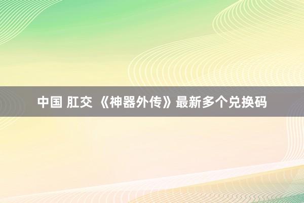 中国 肛交 《神器外传》最新多个兑换码