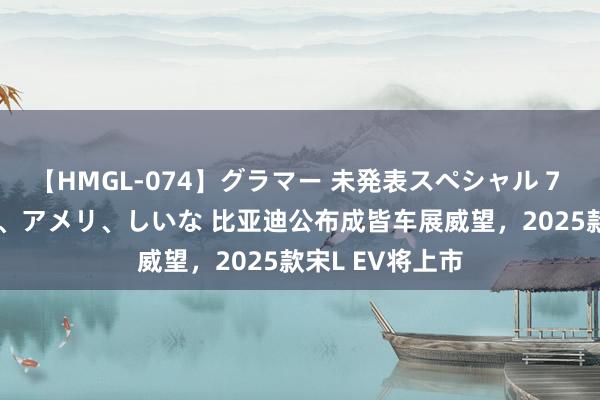 【HMGL-074】グラマー 未発表スペシャル 7 ゆず、MARIA、アメリ、しいな 比亚迪公布成皆车展威望，2025款宋L EV将上市