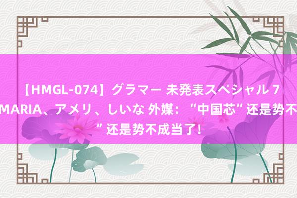 【HMGL-074】グラマー 未発表スペシャル 7 ゆず、MARIA、アメリ、しいな 外媒：“中国芯”还是势不成当了！