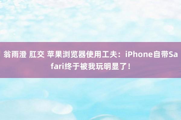 翁雨澄 肛交 苹果浏览器使用工夫：iPhone自带Safari终于被我玩明显了！