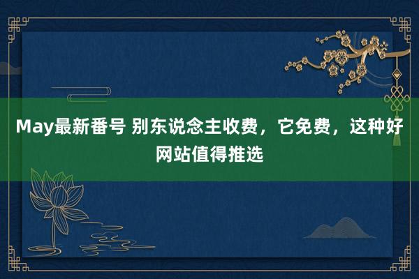 May最新番号 别东说念主收费，它免费，这种好网站值得推选