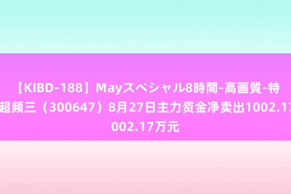 【KIBD-188】Mayスペシャル8時間-高画質-特別編 超频三（300647）8月27日主力资金净卖出1002.17万元