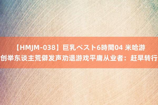 【HMJM-038】巨乳ベスト6時間04 米哈游创举东谈主荒僻发声劝退游戏平庸从业者：赶早转行