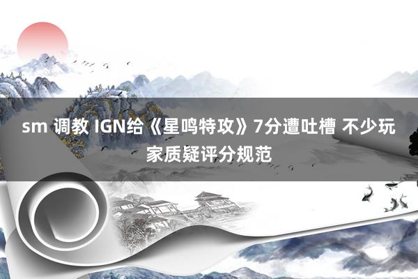 sm 调教 IGN给《星鸣特攻》7分遭吐槽 不少玩家质疑评分规范