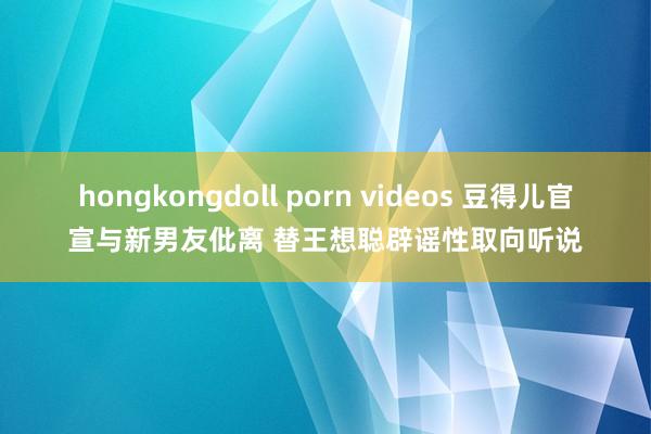 hongkongdoll porn videos 豆得儿官宣与新男友仳离 替王想聪辟谣性取向听说