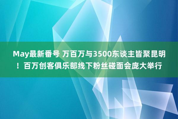 May最新番号 万百万与3500东谈主皆聚昆明！百万创客俱乐部线下粉丝碰面会庞大举行