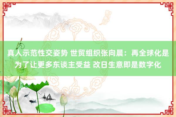 真人示范性交姿势 世贸组织张向晨：再全球化是为了让更多东谈主受益 改日生意即是数字化