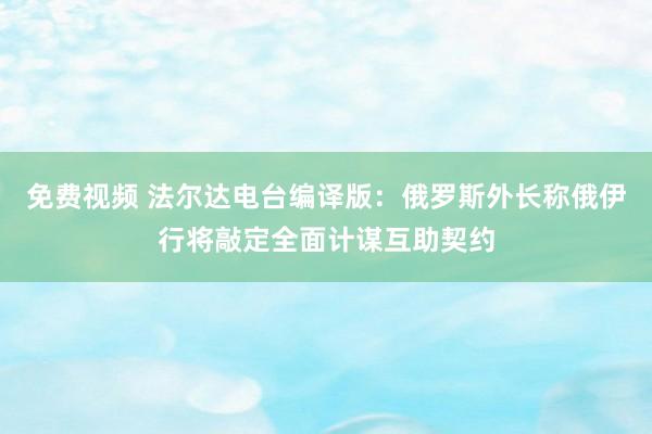 免费视频 法尔达电台编译版：俄罗斯外长称俄伊行将敲定全面计谋互助契约