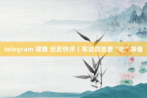 telegram 裸舞 经武快评丨军训的苦要“吃”得值