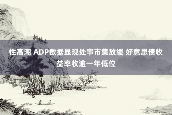 性高潮 ADP数据显现处事市集放缓 好意思债收益率收逾一年低位