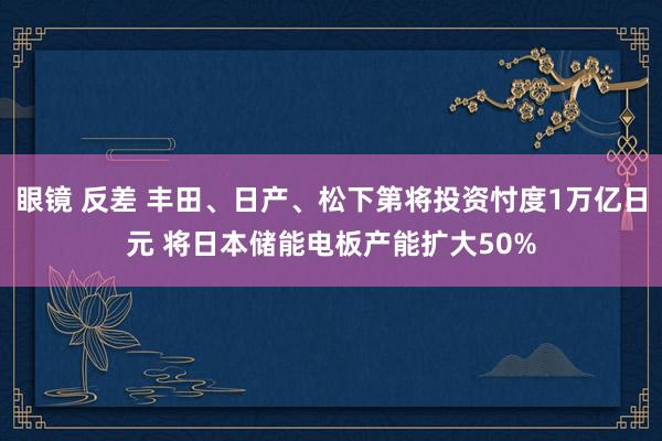 眼镜 反差 丰田、日产、松下第将投资忖度1万亿日元 将日本储能电板产能扩大50%