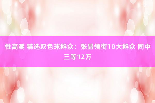 性高潮 精选双色球群众：张晶领衔10大群众 同中三等12万