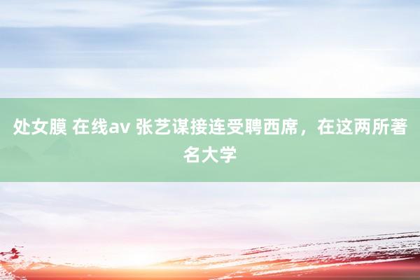 处女膜 在线av 张艺谋接连受聘西席，在这两所著名大学