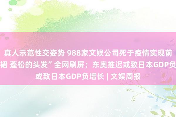 真人示范性交姿势 988家文娱公司死于疫情实现前夕；“淡黄的长裙 蓬松的头发”全网刷屏；东奥推迟或致日本GDP负增长 | 文娱周报