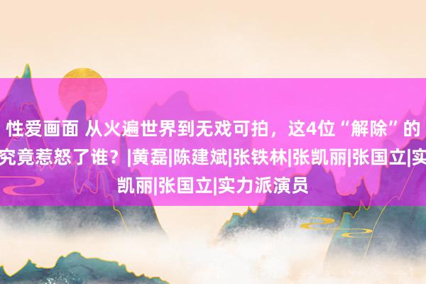 性爱画面 从火遍世界到无戏可拍，这4位“解除”的老戏骨，究竟惹怒了谁？|黄磊|陈建斌|张铁林|张凯丽|张国立|实力派演员